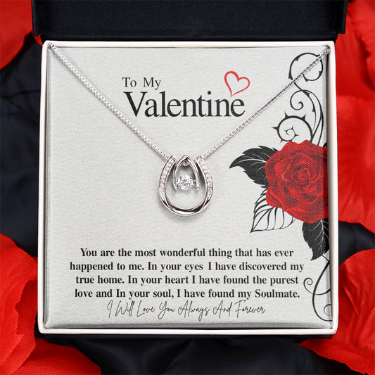 To My Valentine...You are the most wonderful thing that has ever happened to me. In your eyes I have discovered my true home. In your heart I have found the purest love and In your soul, I have found my Soulmate. ShineOn Fulfillment
